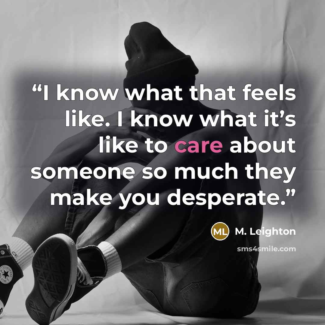 “I know what that feels like. I know what it’s like to care about someone so much they make you desperate.” quote by M. Leighton
