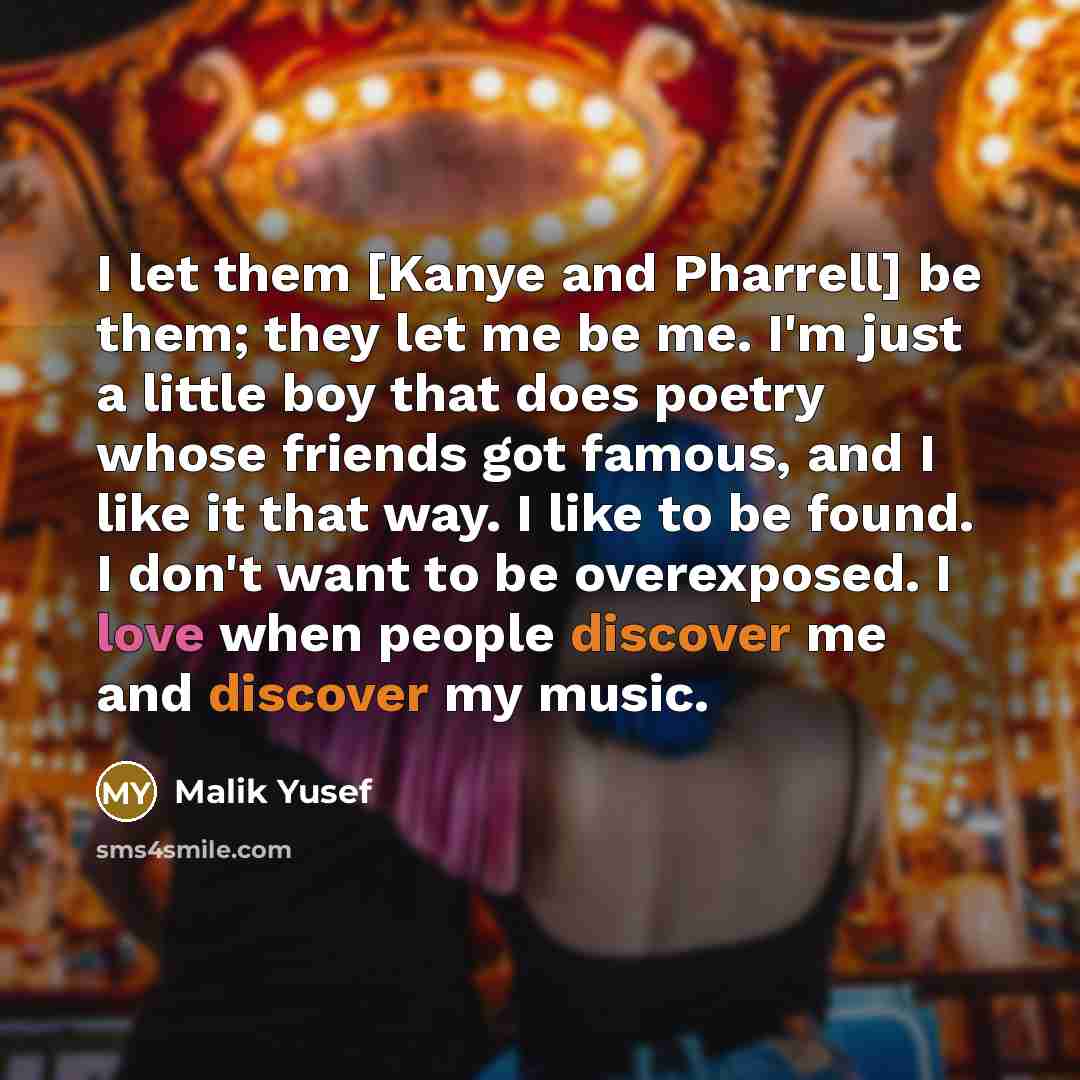 “I let them [Kanye and Pharrell] be them; they let me be me. I'm just a little boy that does poetry whose friends got famous, and I like it that way. I like to be found. I don't want to be overexposed. I love when people discover me and discover my music.” quote by Malik Yusef