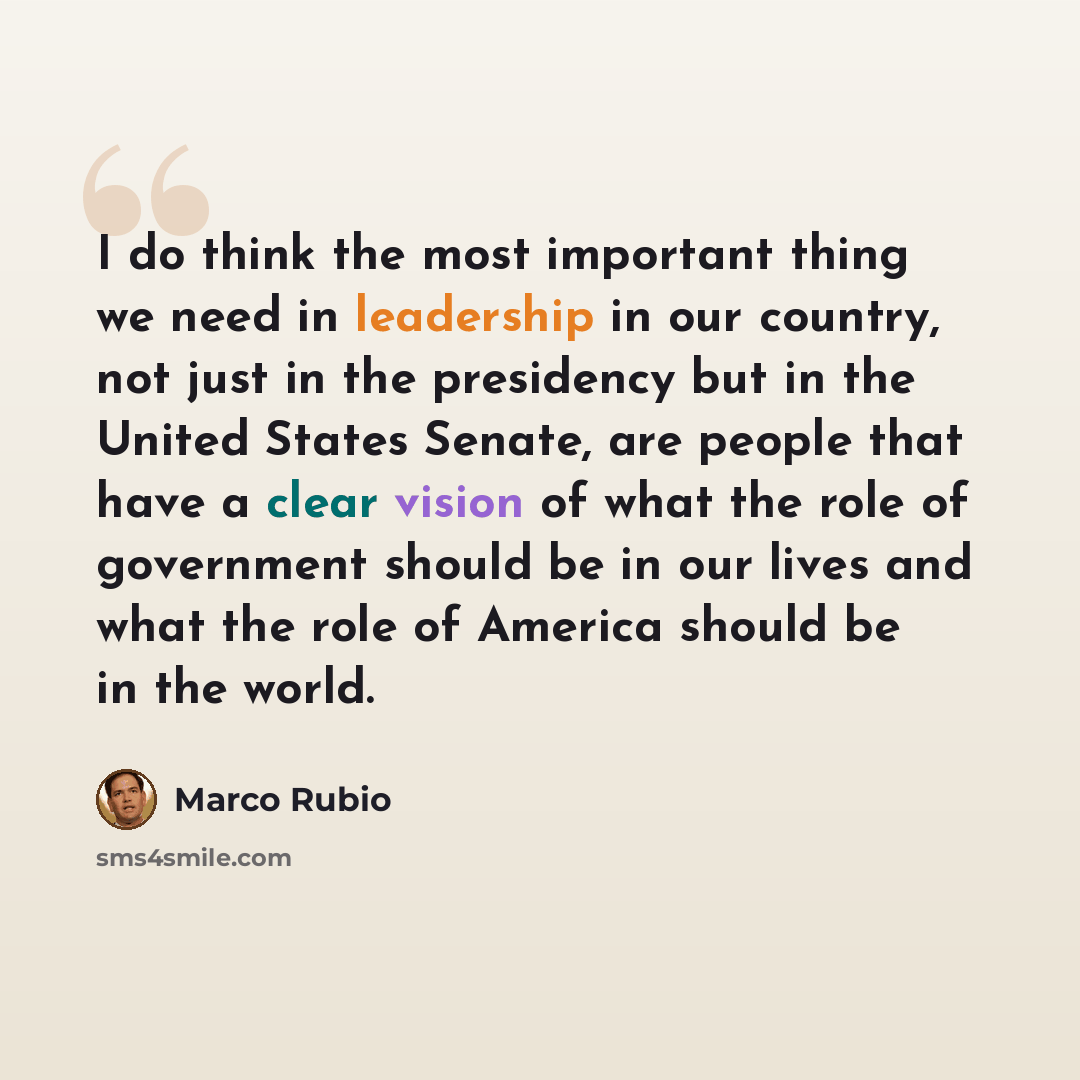 “I do think the most important thing we need in leadership in our country, not just in the presidency but in the United States Senate, are people that have a clear vision of what the role of government should be in our lives and what the role of America should be in the world.” quote by Marco Rubio