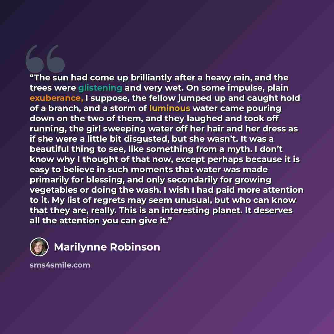 “The sun had come up brilliantly after a heavy rain, and the trees were glistening and very wet. On some impulse, plain exuberance, I suppose, the fellow jumped up and caught hold of a branch, and a storm of luminous water came pouring down on the two of them, and they laughed and took off running…” quote by Marilynne Robinson