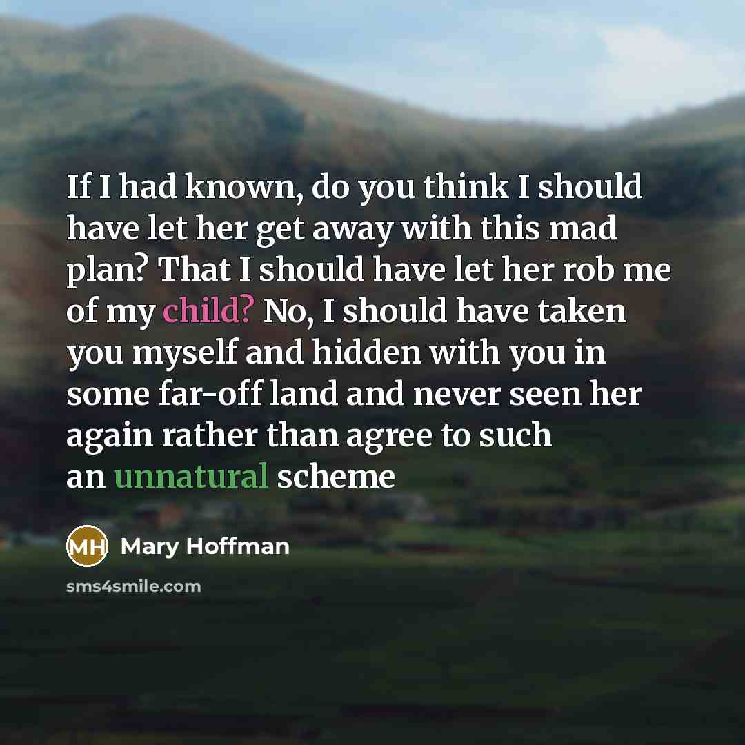 “If I had known, do you think I should have let her get away with this mad plan? That I should have let her rob me of my child? No, I should have taken you myself and hidden with you in some far-off land and never seen her again rather than agree to such an unnatural scheme” quote by Mary Hoffman
