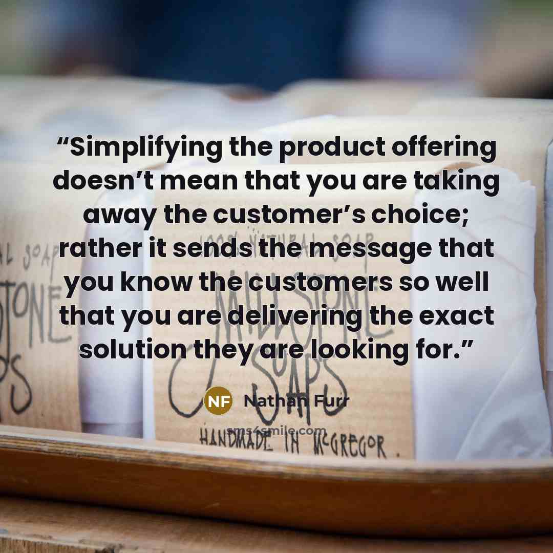 “Simplifying the product offering doesn’t mean that you are taking away the customer’s choice; rather it sends the message that you know the customers so well that you are delivering the exact solution they are looking for.” quote by Nathan Furr