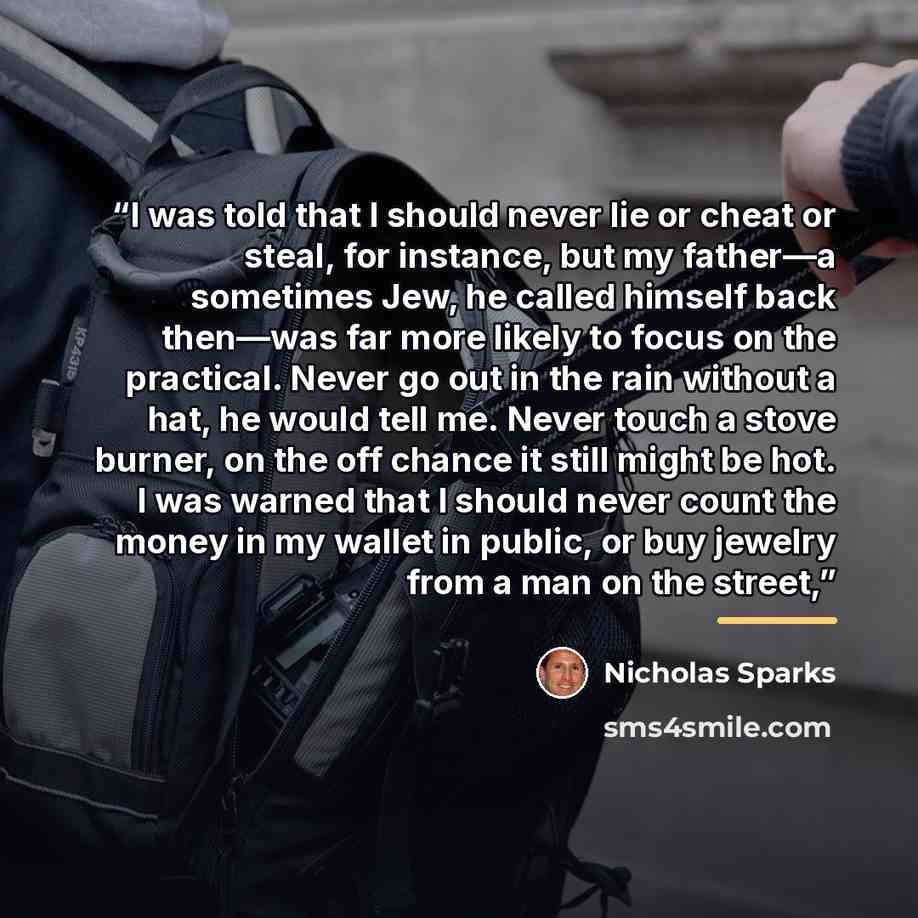 “I was told that I should never lie or cheat or steal, for instance, but my father—a sometimes Jew, he called himself back then—was far more likely to focus on the practical. Never go out in the rain without a hat, he would tell me. Never touch a stove burner, on the off chance it still might be…” quote by Nicholas Sparks
