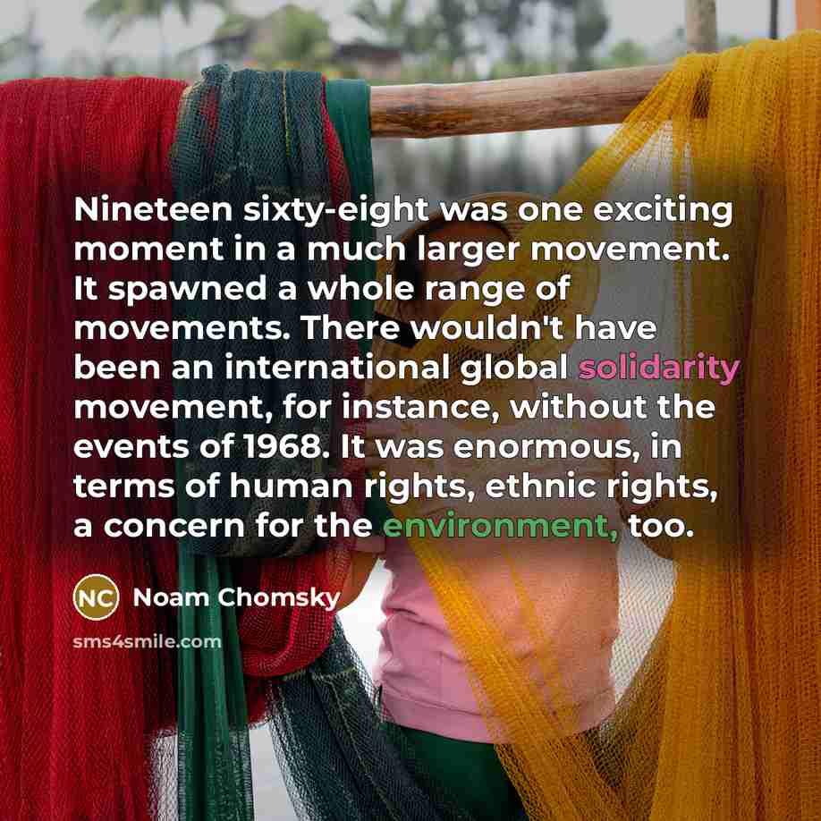 “Nineteen sixty-eight was one exciting moment in a much larger movement. It spawned a whole range of movements. There wouldn't have been an international global solidarity movement, for instance, without the events of 1968. It was enormous, in terms of human rights, ethnic rights, a concern for the…” quote by Noam Chomsky