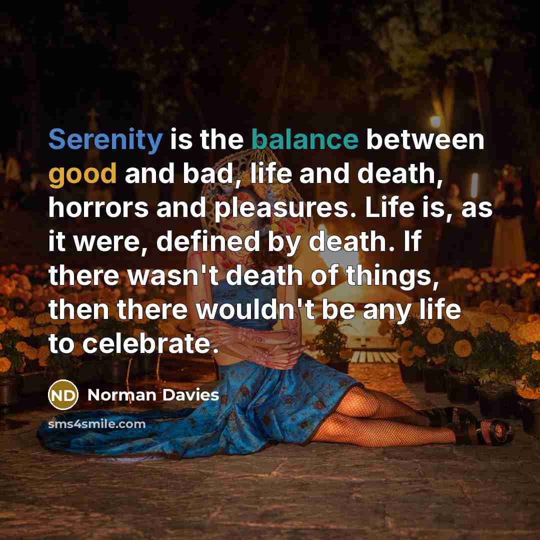 “Serenity is the balance between good and bad, life and death, horrors and pleasures. Life is, as it were, defined by death. If there wasn't death of things, then there wouldn't be any life to celebrate.” quote by Norman Davies