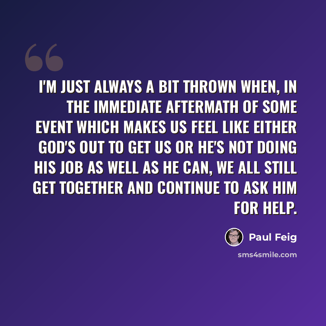 “I'm just always a bit thrown when, in the immediate aftermath of some event which makes us feel like either God's out to get us or He's not doing His job as well as He can, we all still get together and continue to ask Him for help.” quote by Paul Feig