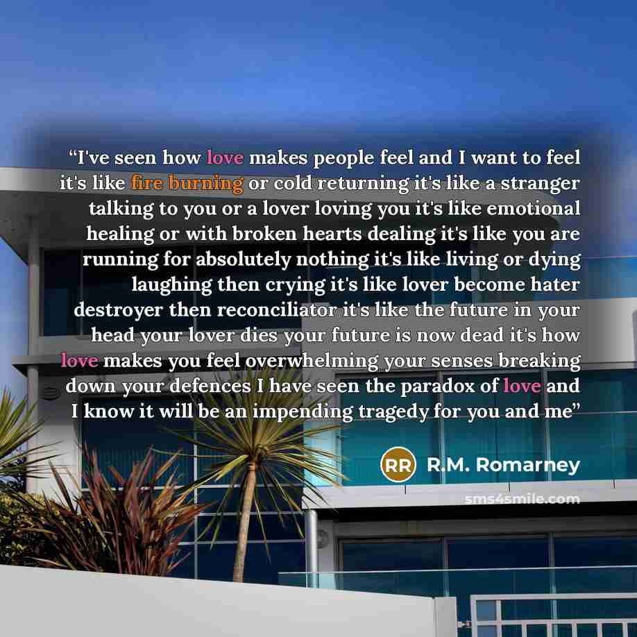 “I've seen how love makes people feel and I want to feel it's like fire burning or cold returning it's like a stranger talking to you or a lover loving you it's like emotional healing or with broken hearts dealing it's like you are running for absolutely nothing it's like living or dying laughing…” quote by R.M. Romarney