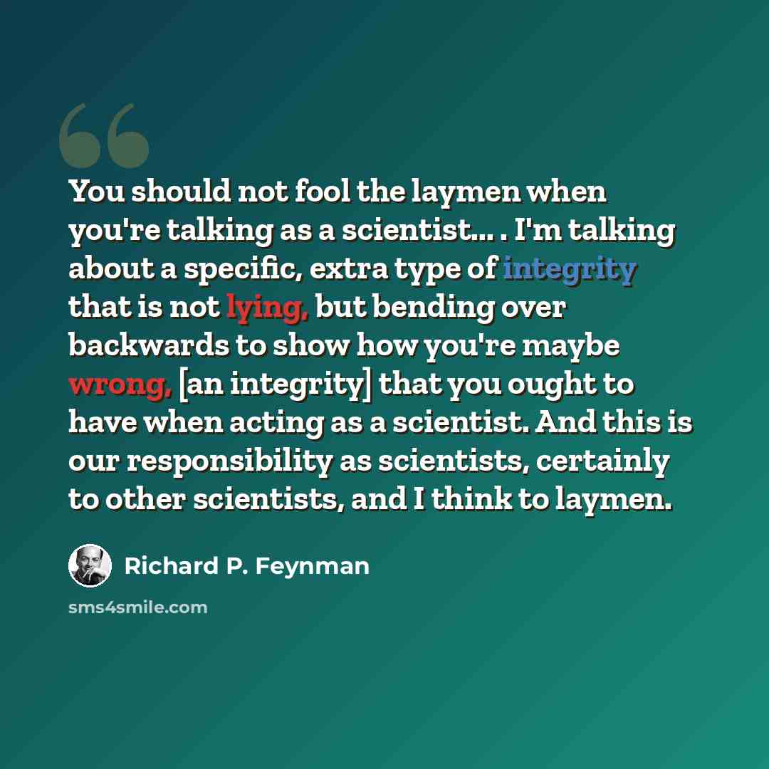 “You should not fool the laymen when you're talking as a scientist... . I'm talking about a specific, extra type of integrity that is not lying, but bending over backwards to show how you're maybe wrong, [an integrity] that you ought to have when acting as a scientist. And this is our…” quote by Richard P. Feynman