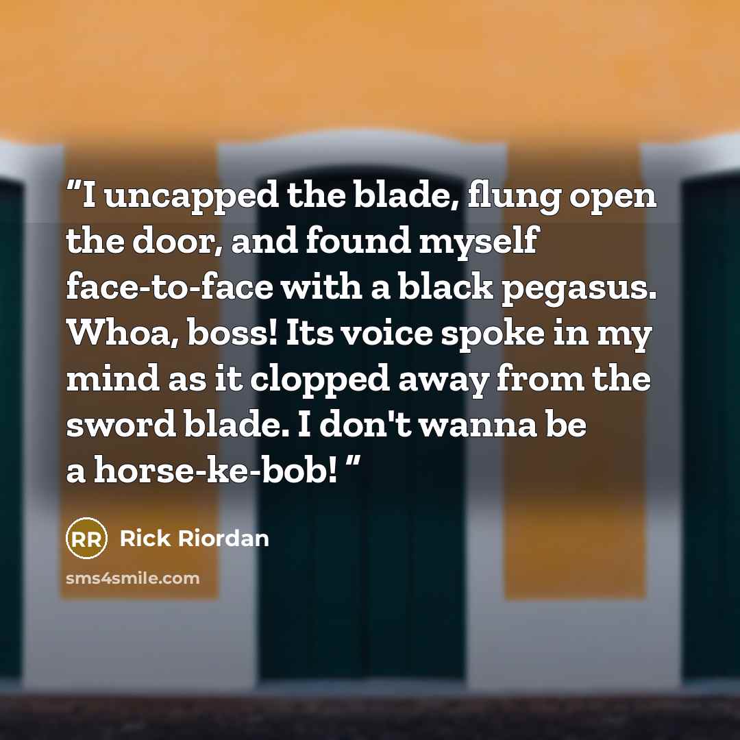 “I uncapped the blade, flung open the door, and found myself face-to-face with a black pegasus. Whoa, boss! Its voice spoke in my mind as it clopped away from the sword blade. I don't wanna be a horse-ke-bob!” quote by Rick Riordan