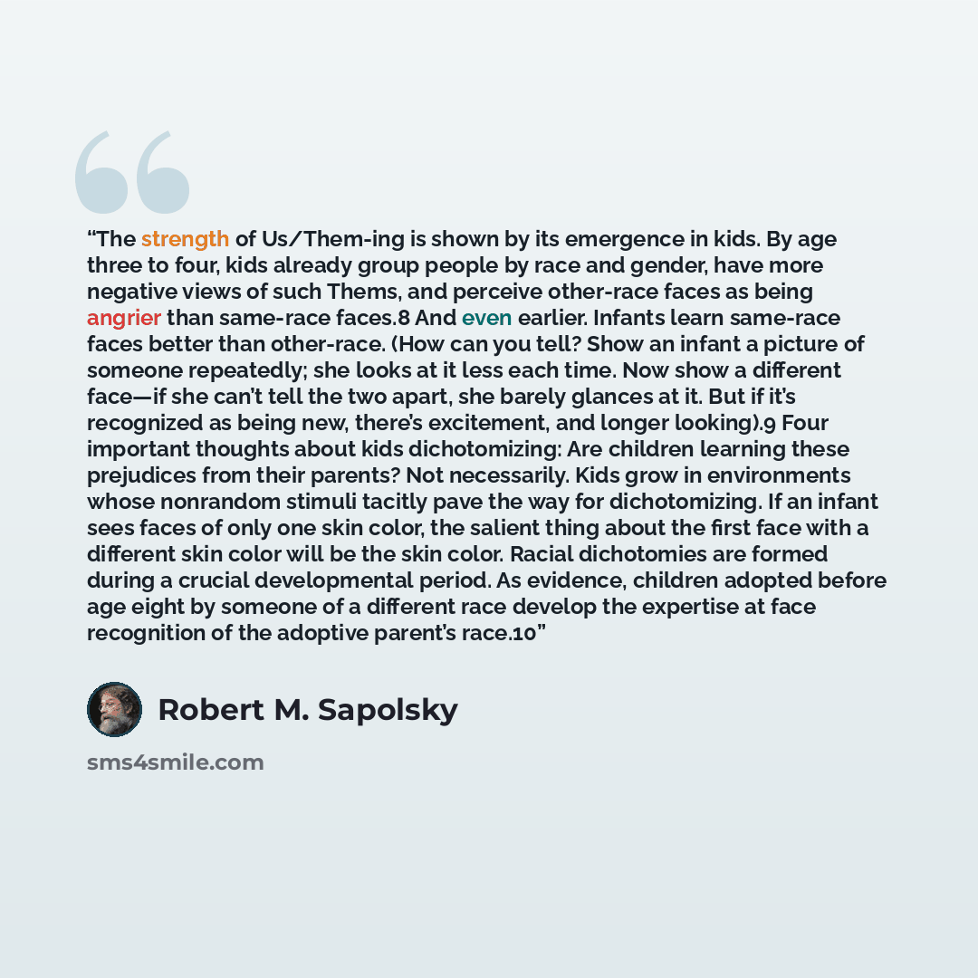 “The strength of Us/Them-ing is shown by its emergence in kids. By age three to four, kids already group people by race and gender, have more negative views of such Thems, and perceive other-race faces as being angrier than same-race faces.8 And even earlier. Infants learn same-race faces better…” quote by Robert M. Sapolsky