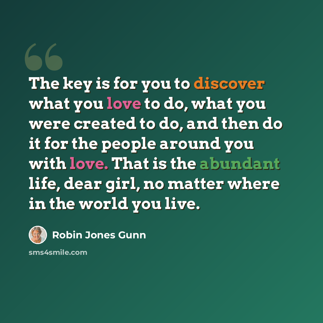 “The key is for you to discover what you love to do, what you were created to do, and then do it for the people around you with love. That is the abundant life, dear girl, no matter where in the world you live.” quote by Robin Jones Gunn