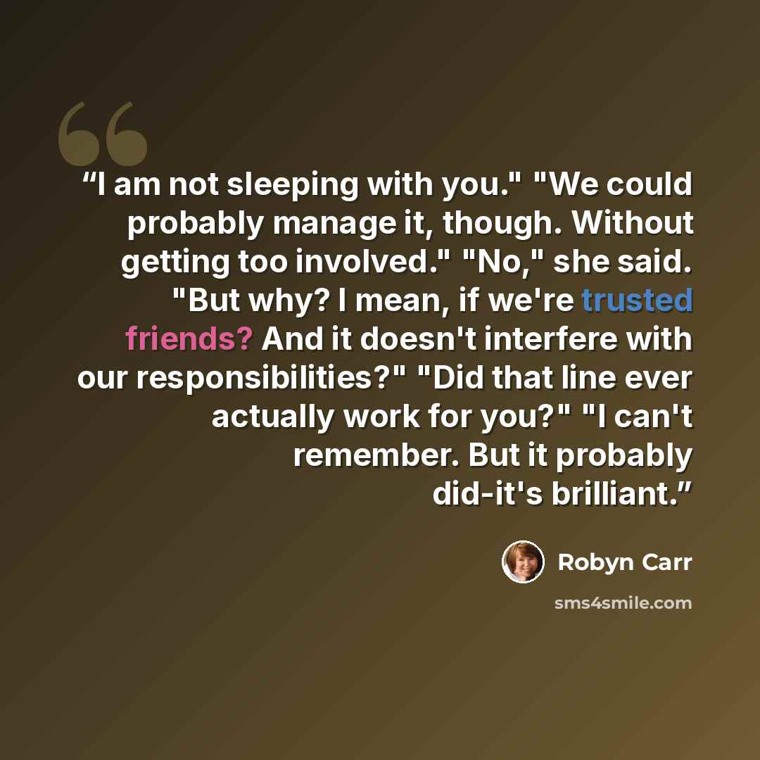 “I am not sleeping with you." "We could probably manage it, though. Without getting too involved." "No," she said. "But why? I mean, if we're trusted friends? And it doesn't interfere with our responsibilities?" "Did that line ever actually work for you?" "I can't remember. But it probably did-it's…” quote by Robyn Carr
