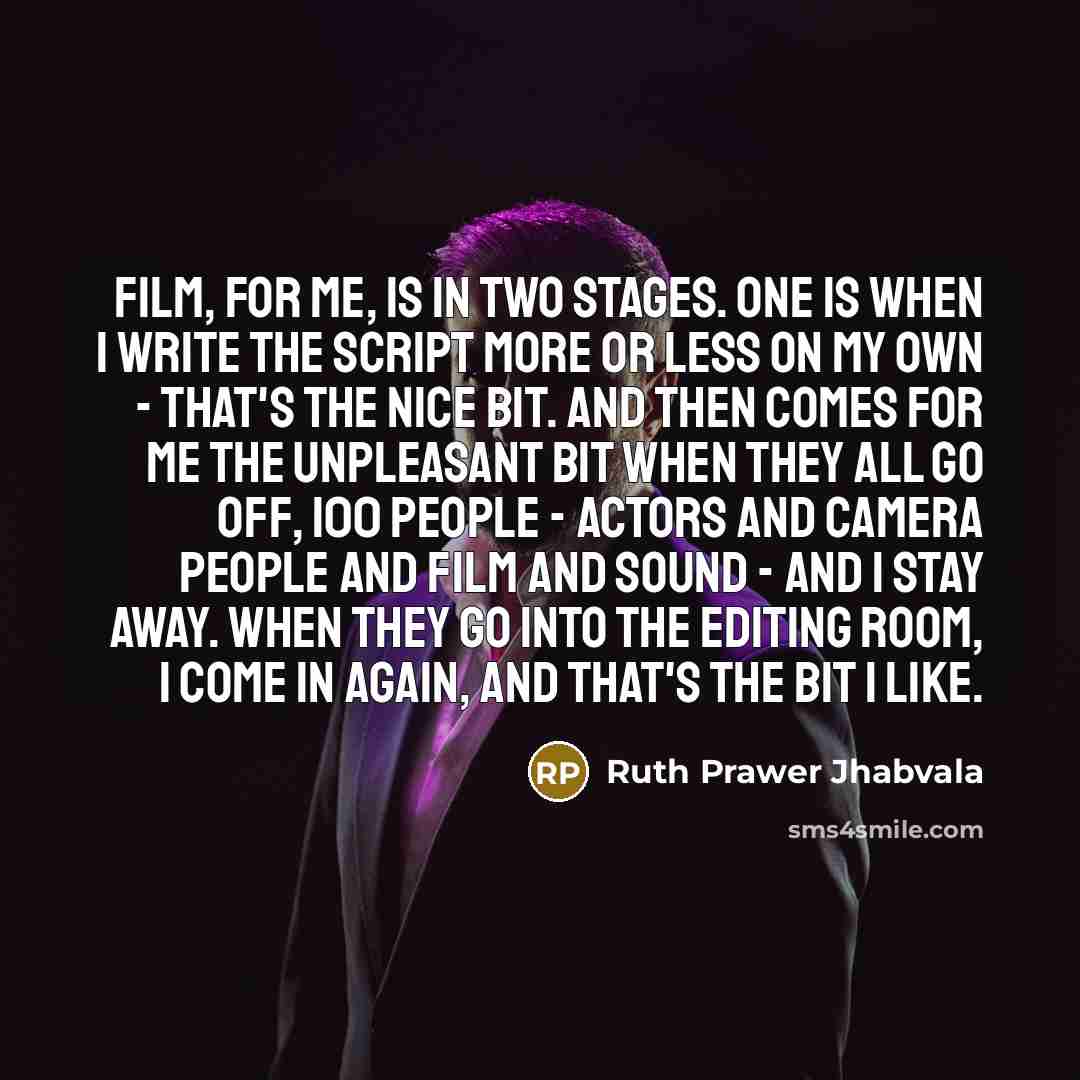 “Film, for me, is in two stages. One is when I write the script more or less on my own - that's the nice bit. And then comes for me the unpleasant bit when they all go off, 100 people - actors and camera people and film and sound - and I stay away. When they go into the editing room, I come in…” quote by Ruth Prawer Jhabvala