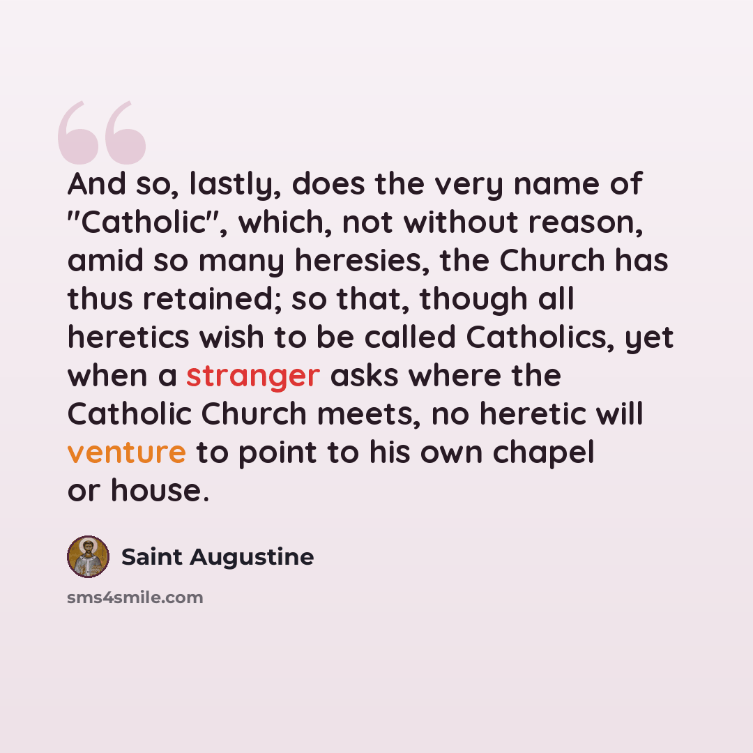“And so, lastly, does the very name of "Catholic", which, not without reason, amid so many heresies, the Church has thus retained; so that, though all heretics wish to be called Catholics, yet when a stranger asks where the Catholic Church meets, no heretic will venture to point to his own chapel…” quote by Saint Augustine