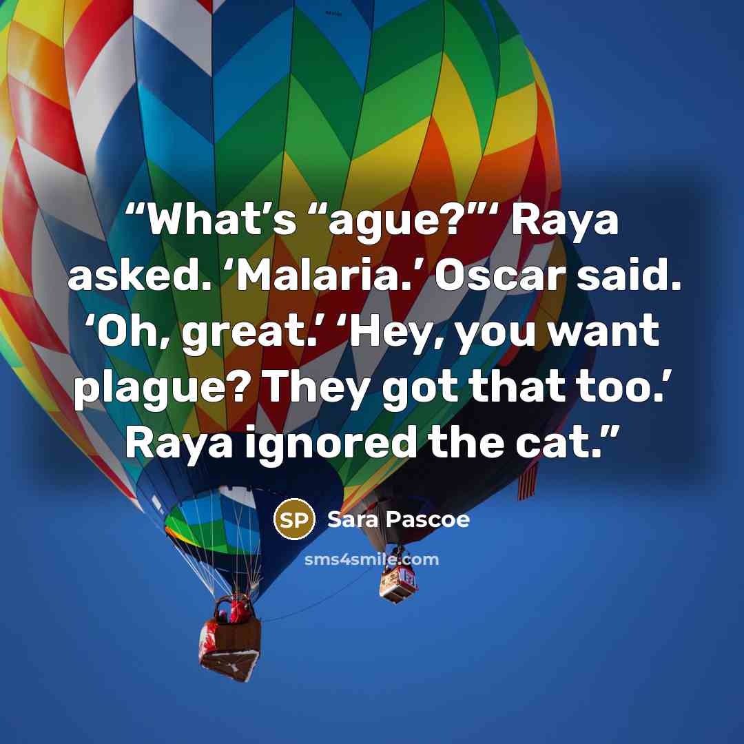 “What’s “ague?”‘ Raya asked. ‘Malaria.’ Oscar said. ‘Oh, great.’ ‘Hey, you want plague? They got that too.’ Raya ignored the cat.” quote by Sara Pascoe