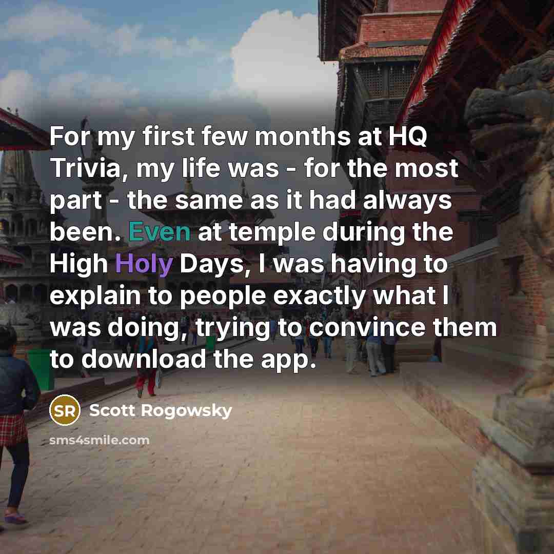 “For my first few months at HQ Trivia, my life was - for the most part - the same as it had always been. Even at temple during the High Holy Days, I was having to explain to people exactly what I was doing, trying to convince them to download the app.” quote by Scott Rogowsky