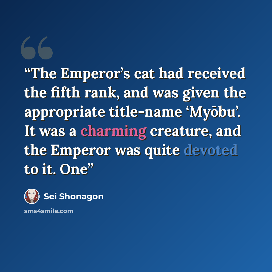 “The Emperor’s cat had received the fifth rank, and was given the appropriate title-name ‘Myōbu’. It was a charming creature, and the Emperor was quite devoted to it. One” quote by Sei Shōnagon