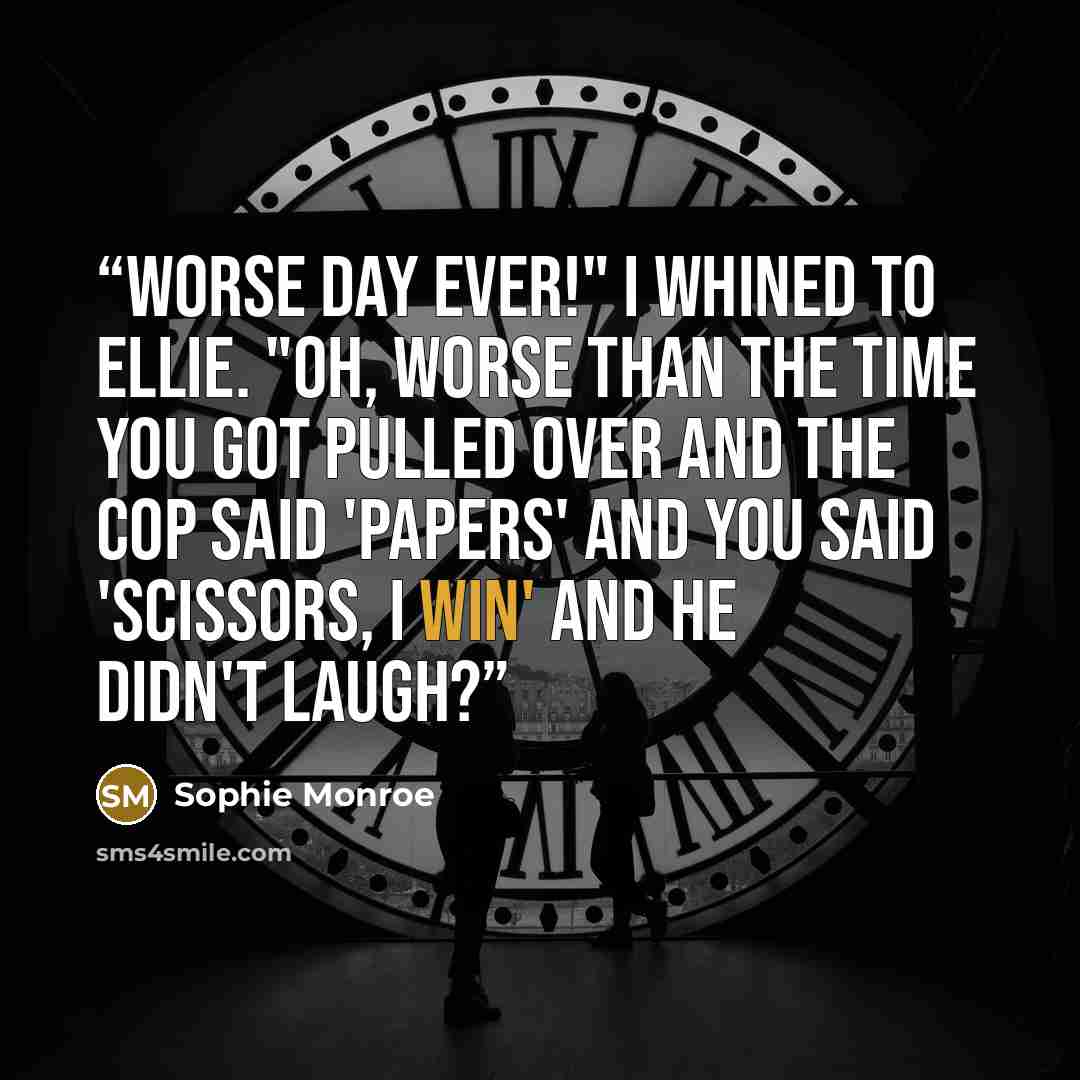 “Worse day ever!" I whined to Ellie. "Oh, worse than the time you got pulled over and the cop said 'papers' and you said 'scissors, I win' and he didn't laugh?” quote by Sophie Monroe