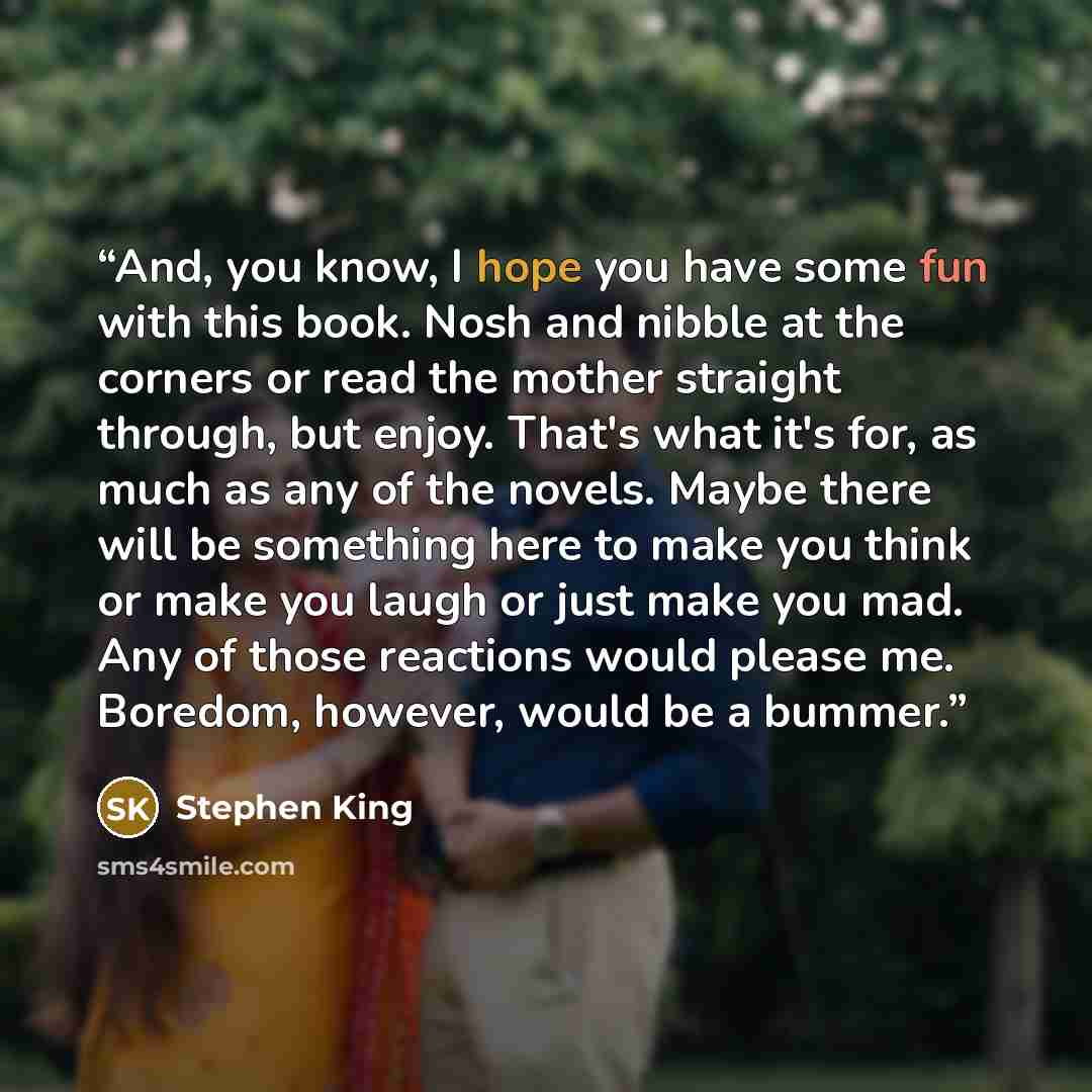 “And, you know, I hope you have some fun with this book. Nosh and nibble at the corners or read the mother straight through, but enjoy. That's what it's for, as much as any of the novels. Maybe there will be something here to make you think or make you laugh or just make you mad. Any of those…” quote by Stephen King