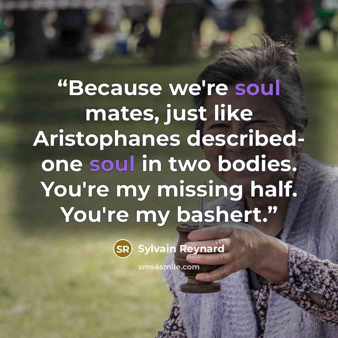 “Because we're soul mates, just like Aristophanes described- one soul in two bodies. You're my missing half. You're my bashert.” quote by Sylvain Reynard