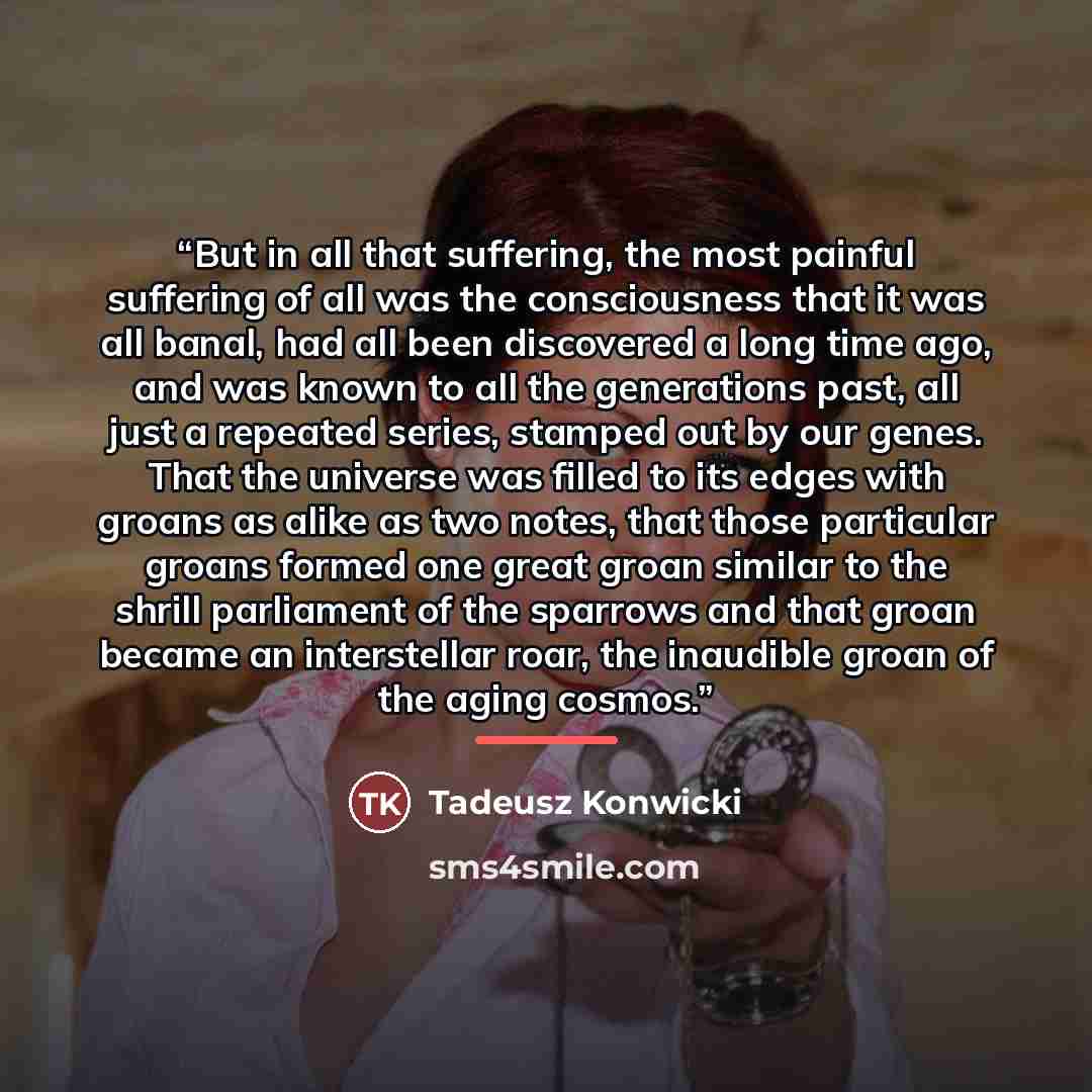 “But in all that suffering, the most painful suffering of all was the consciousness that it was all banal, had all been discovered a long time ago, and was known to all the generations past, all just a repeated series, stamped out by our genes. That the universe was filled to its edges with groans…” quote by Tadeusz Konwicki