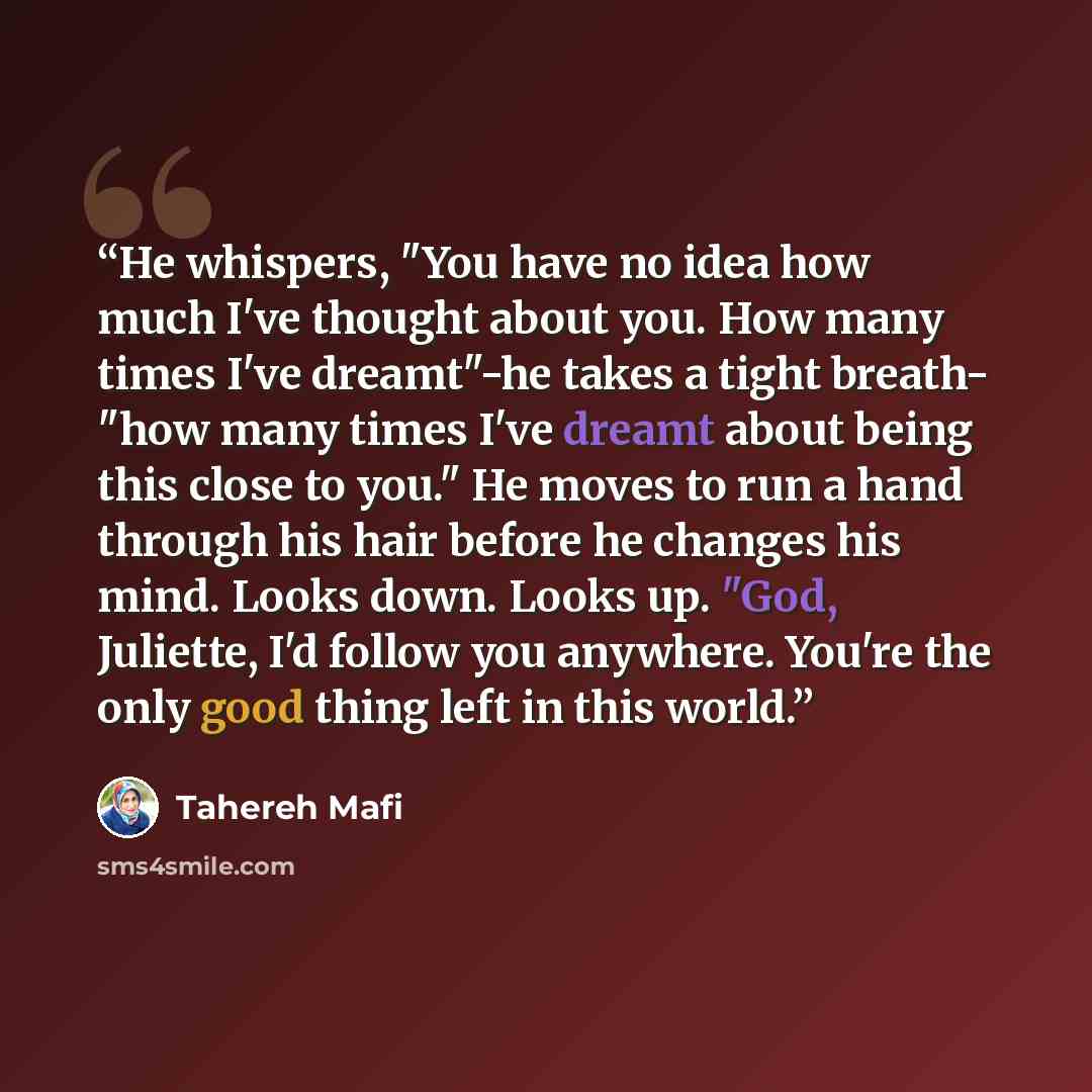 “He whispers, "You have no idea how much I've thought about you. How many times I've dreamt"-he takes a tight breath- "how many times I've dreamt about being this close to you." He moves to run a hand through his hair before he changes his mind. Looks down. Looks up. "God, Juliette, I'd follow you…” quote by Tahereh Mafi