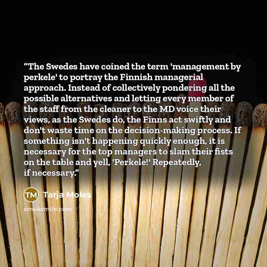 “The Swedes have coined the term 'management by perkele' to portray the Finnish managerial approach. Instead of collectively pondering all the possible alternatives and letting every member of the staff from the cleaner to the MD voice their views, as the Swedes do, the Finns act swiftly and don't…” quote by Tarja Moles