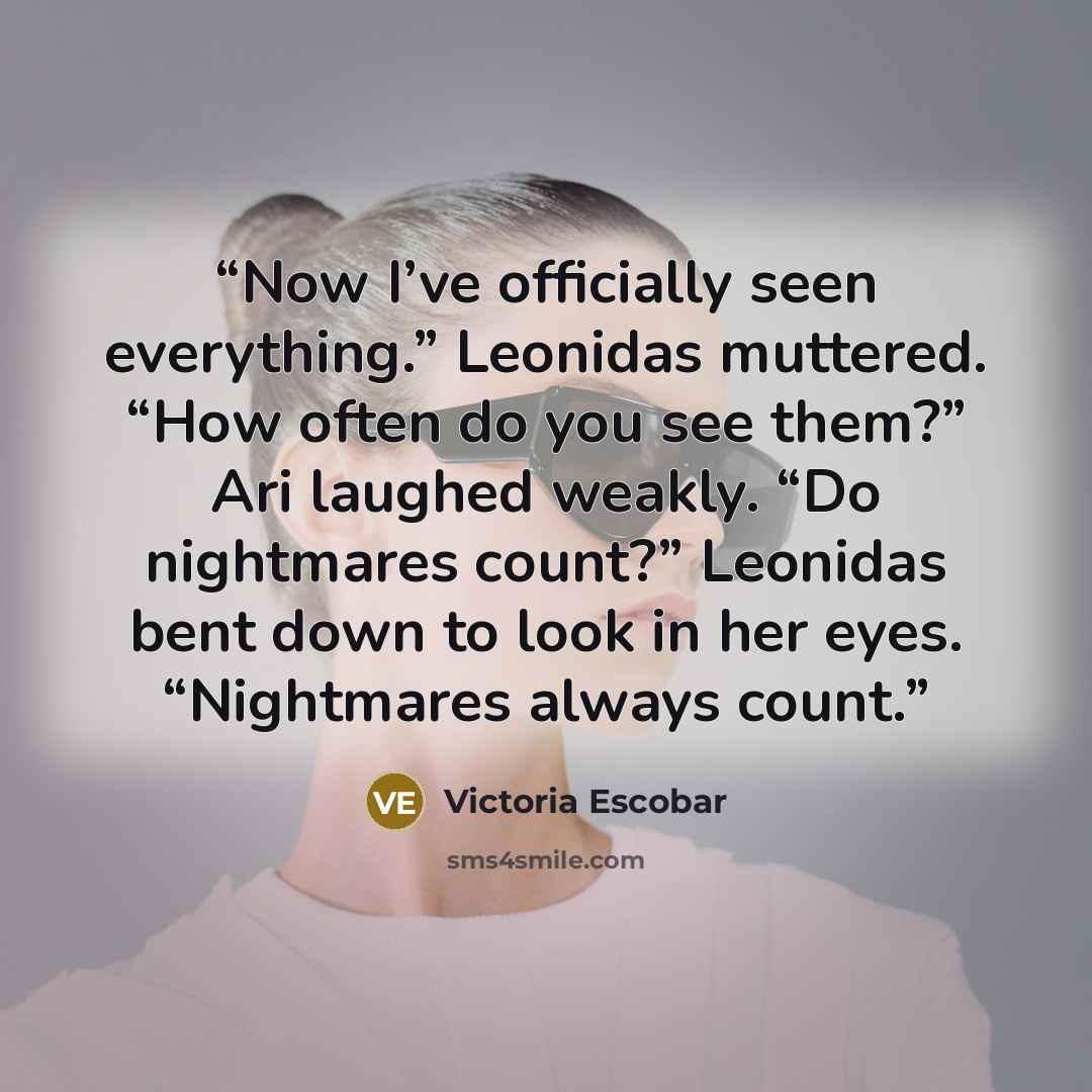 “Now I’ve officially seen everything.” Leonidas muttered. “How often do you see them?” Ari laughed weakly. “Do nightmares count?” Leonidas bent down to look in her eyes. “Nightmares always count.” quote by Victoria Escobar