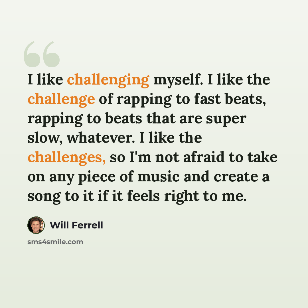 “I like challenging myself. I like the challenge of rapping to fast beats, rapping to beats that are super slow, whatever. I like the challenges, so I'm not afraid to take on any piece of music and create a song to it if it feels right to me.” quote by Will Ferrell