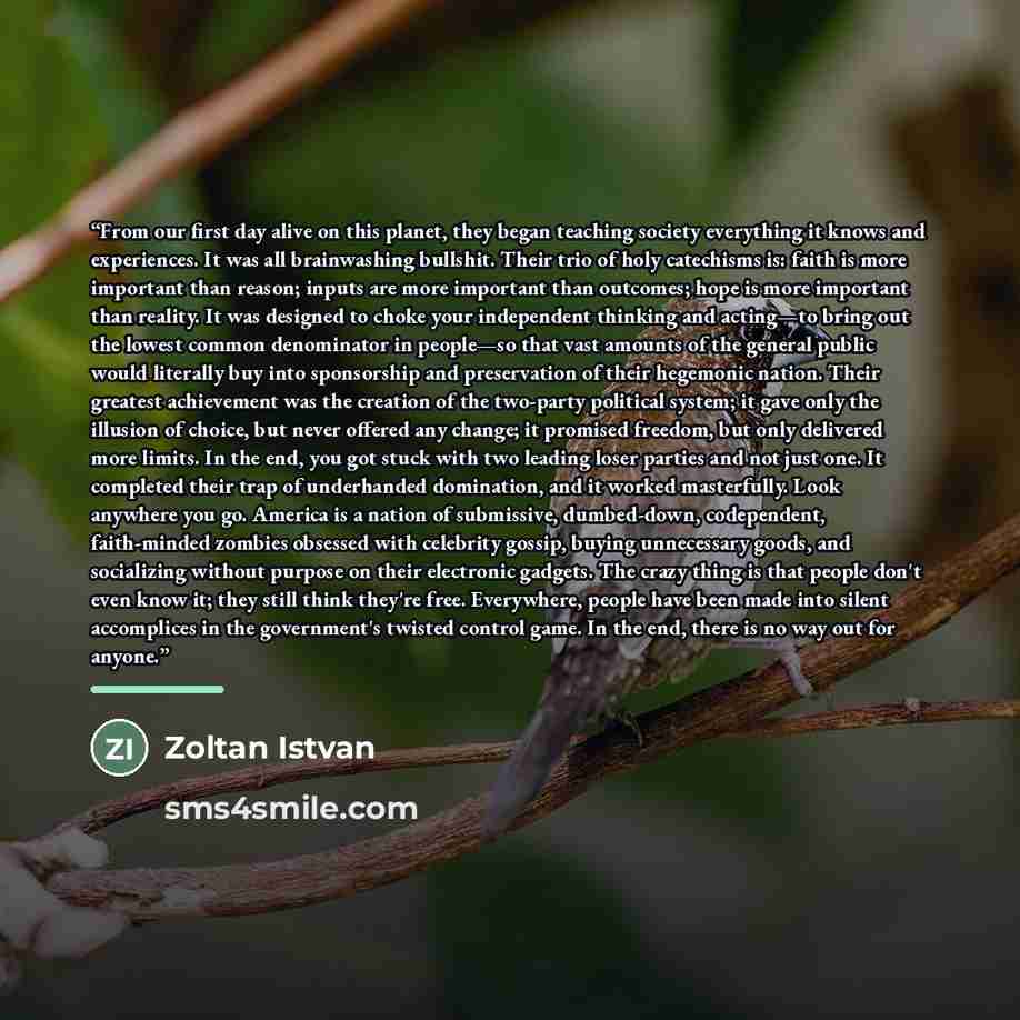 “From our first day alive on this planet, they began teaching society everything it knows and experiences. It was all brainwashing bullshit. Their trio of holy catechisms is: faith is more important than reason; inputs are more important than outcomes; hope is more important than reality. It was…” quote by Zoltan Istvan