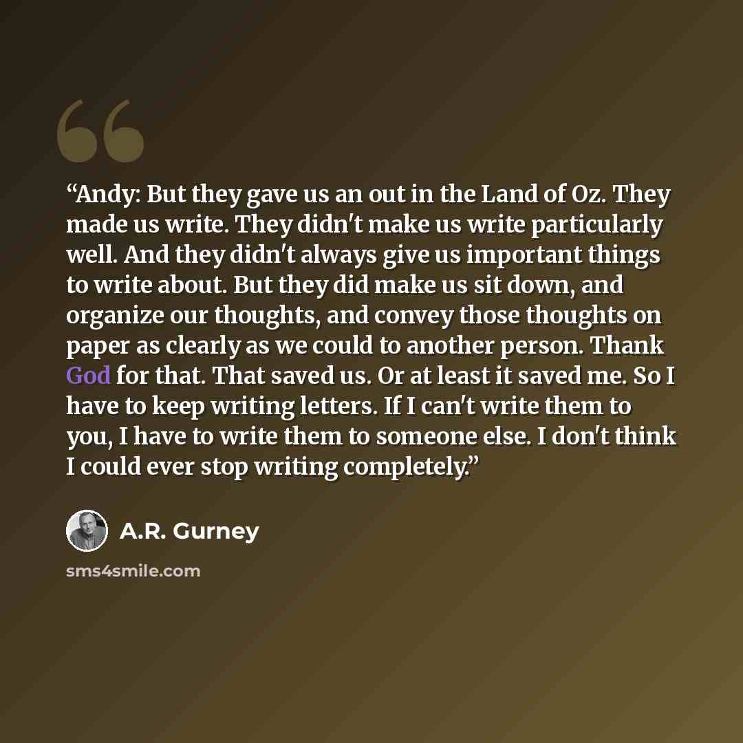 “Andy: But they gave us an out in the Land of Oz. They made us write. They didn't make us write particularly well. And they didn't always give us important things to write about. But they did make us sit down, and organize our thoughts, and convey those thoughts on paper as clearly as we could to…” quote by A.R. Gurney