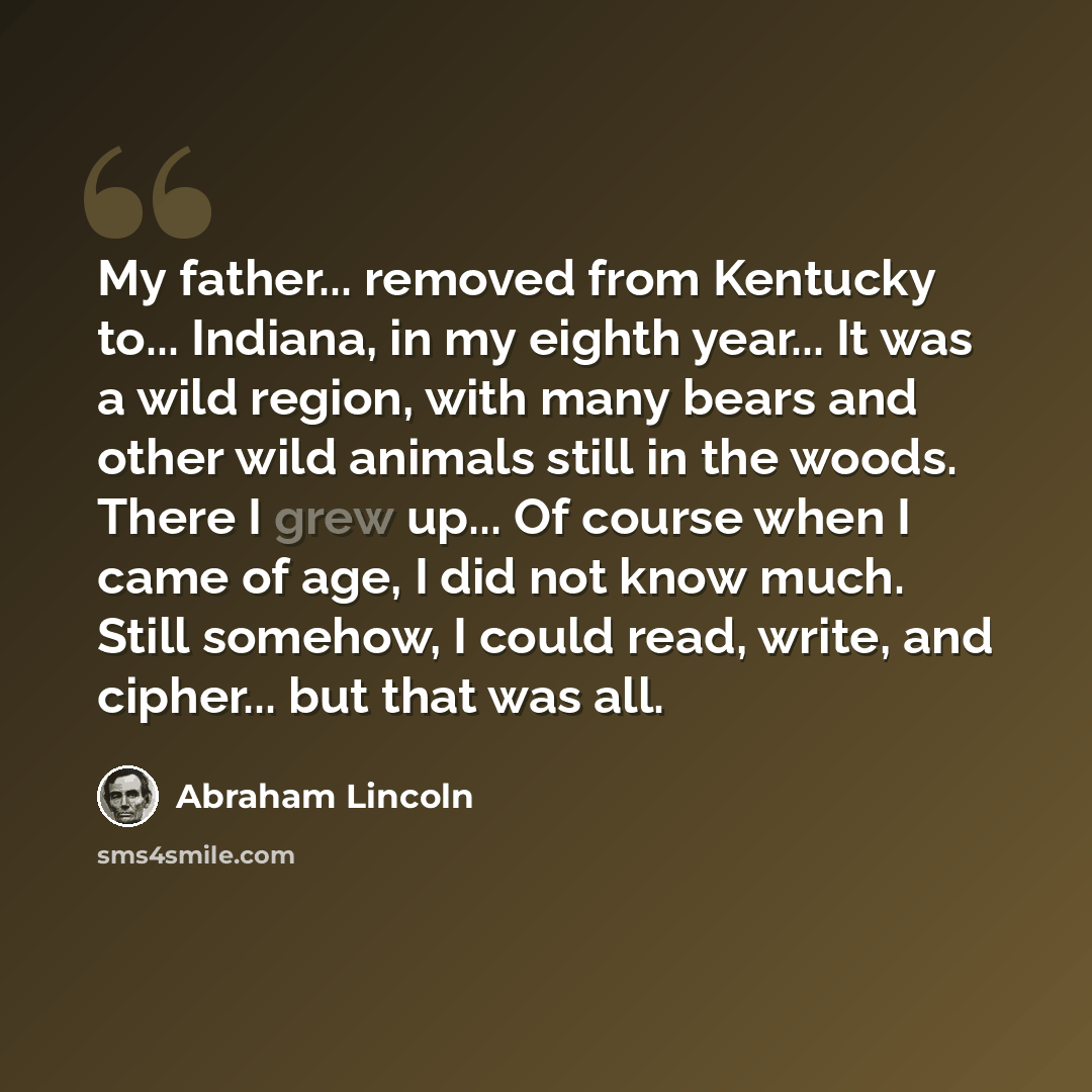 “My father... removed from Kentucky to... Indiana, in my eighth year... It was a wild region, with many bears and other wild animals still in the woods. There I grew up... Of course when I came of age, I did not know much. Still somehow, I could read, write, and cipher... but that was all.” quote by Abraham Lincoln