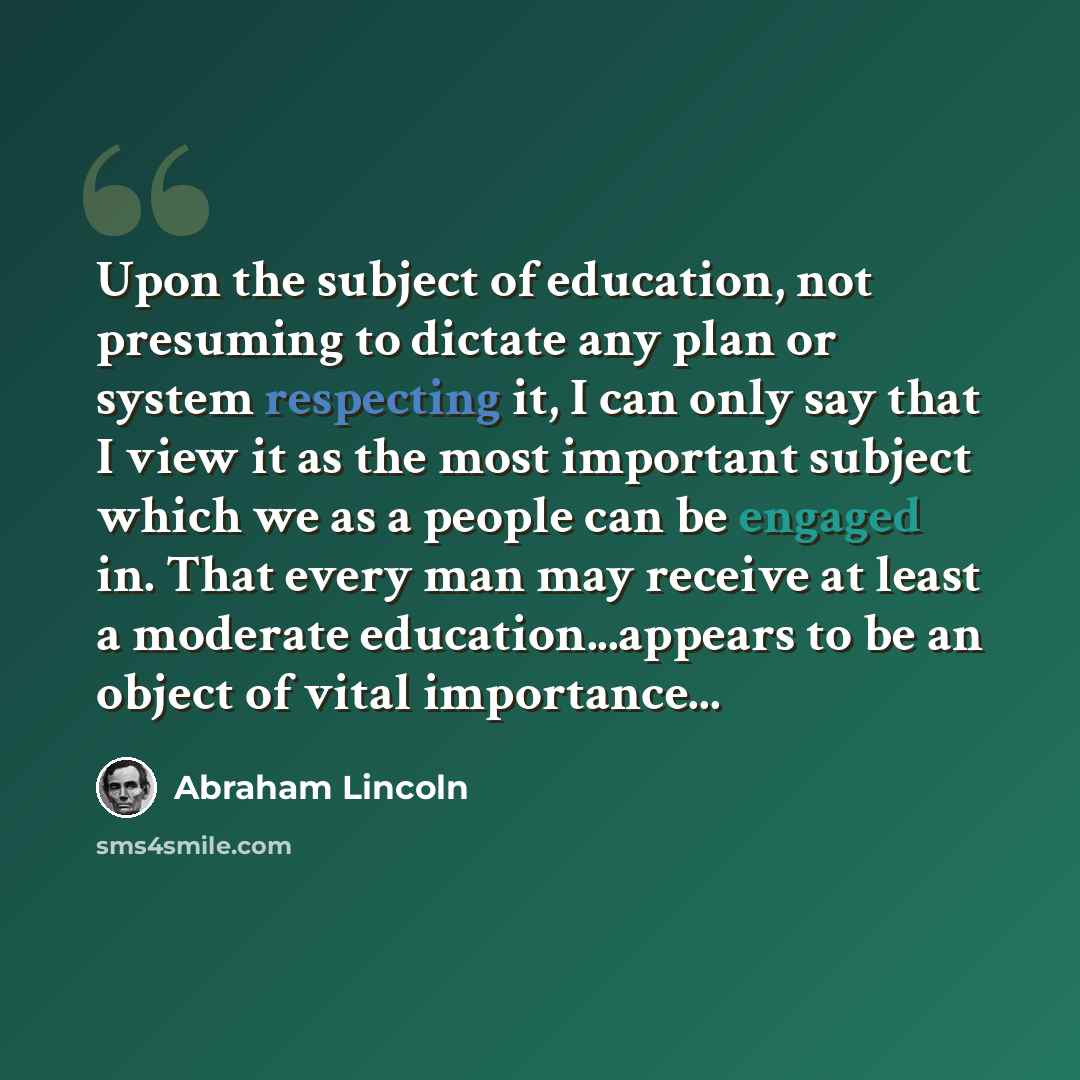 “Upon the subject of education, not presuming to dictate any plan or system respecting it, I can only say that I view it as the most important subject which we as a people can be engaged in. That every man may receive at least a moderate education...appears to be an object of vital importance...” quote by Abraham Lincoln