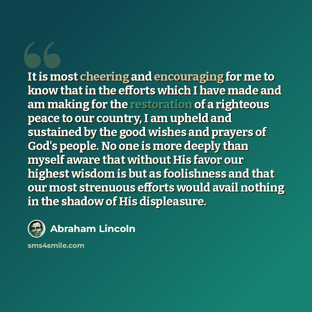 “It is most cheering and encouraging for me to know that in the efforts which I have made and am making for the restoration of a righteous peace to our country, I am upheld and sustained by the good wishes and prayers of God's people. No one is more deeply than myself aware that without His favor…” quote by Abraham Lincoln