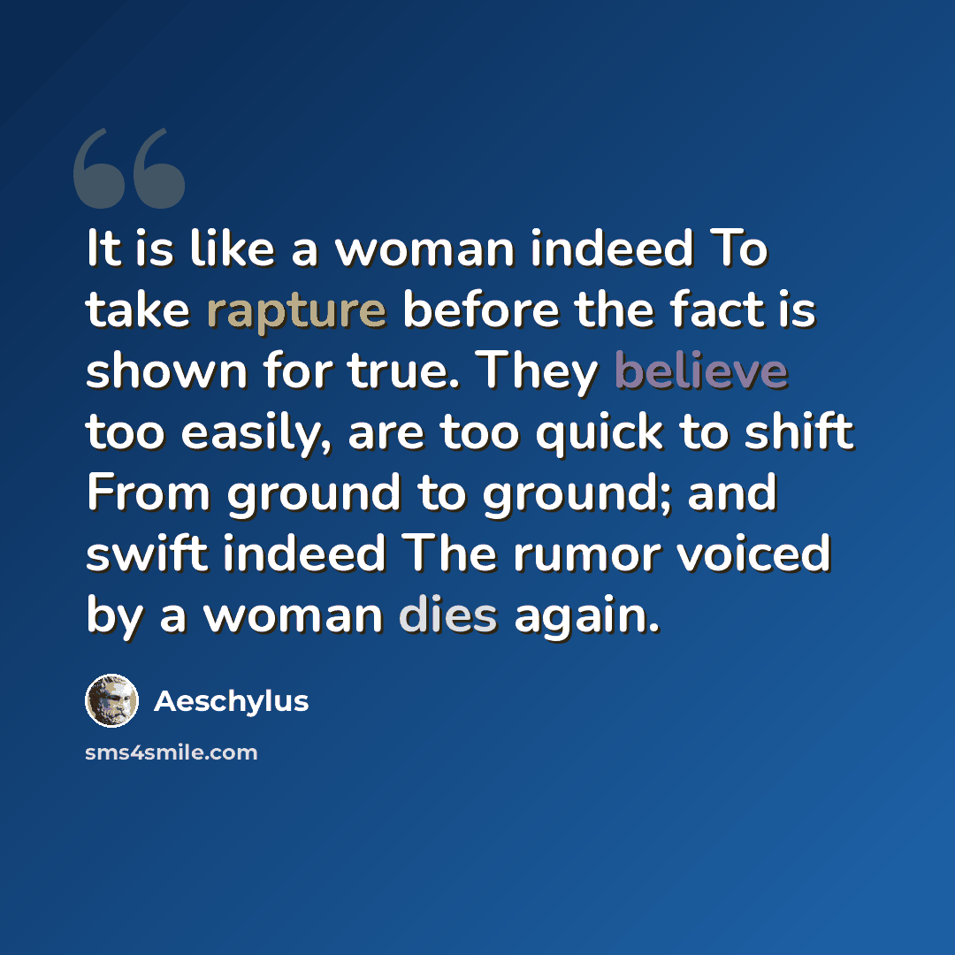 “It is like a woman indeed To take rapture before the fact is shown for true. They believe too easily, are too quick to shift From ground to ground; and swift indeed The rumor voiced by a woman dies again.” quote by Aeschylus