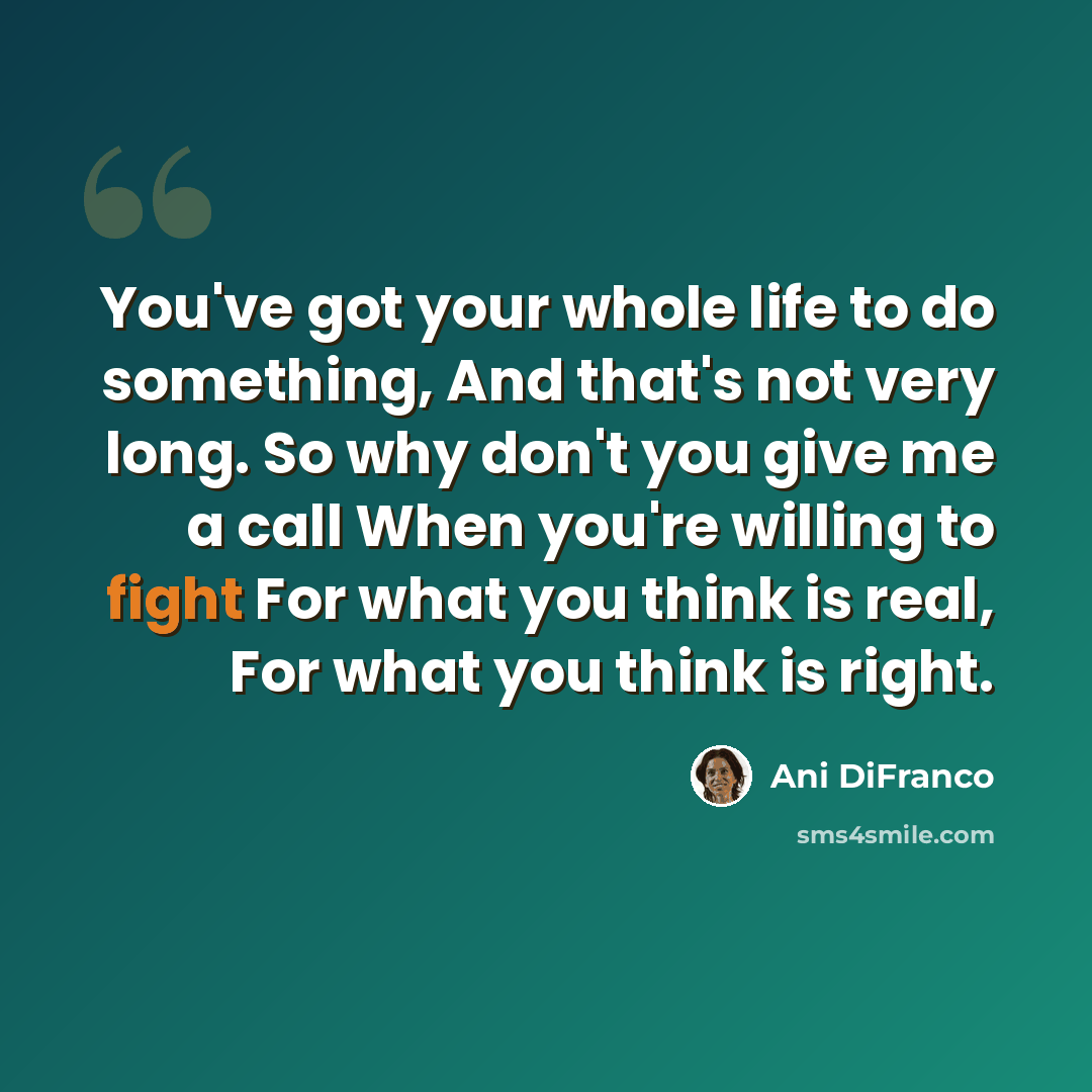 “You've got your whole life to do something, And that's not very long. So why don't you give me a call When you're willing to fight For what you think is real, For what you think is right.” quote by Ani DiFranco