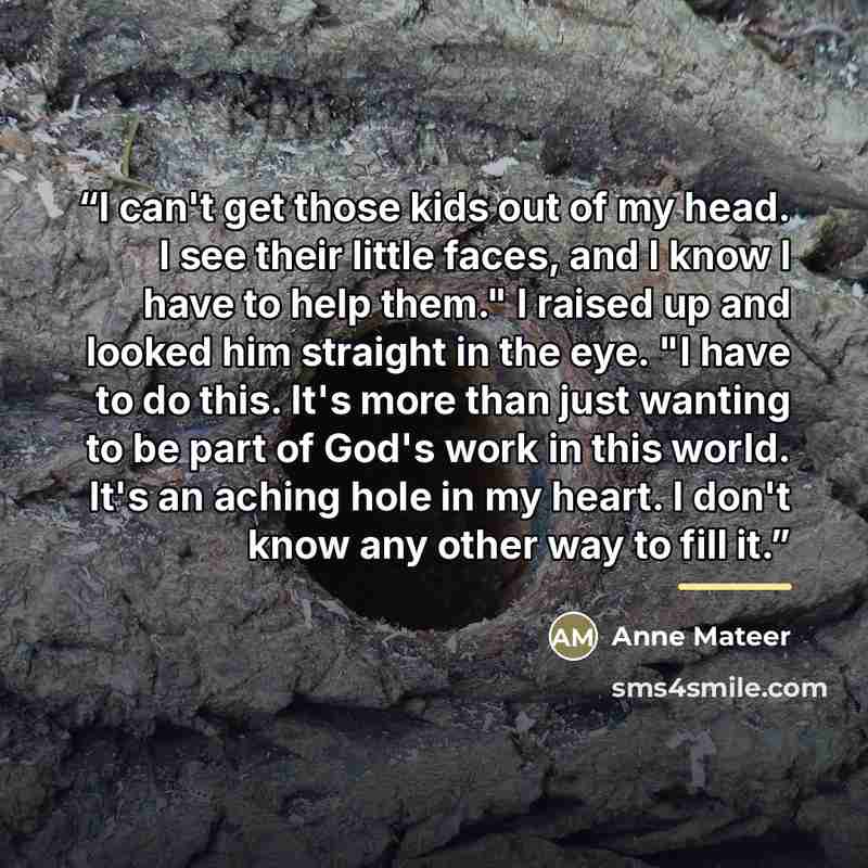 “I can't get those kids out of my head. I see their little faces, and I know I have to help them." I raised up and looked him straight in the eye. "I have to do this. It's more than just wanting to be part of God's work in this world. It's an aching hole in my heart. I don't know any other way to…” quote by Anne Mateer