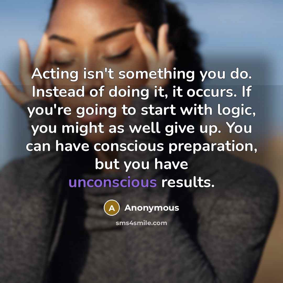 “Acting isn't something you do. Instead of doing it, it occurs. If you're going to start with logic, you might as well give up. You can have conscious preparation, but you have unconscious results.” quote by Anonymous