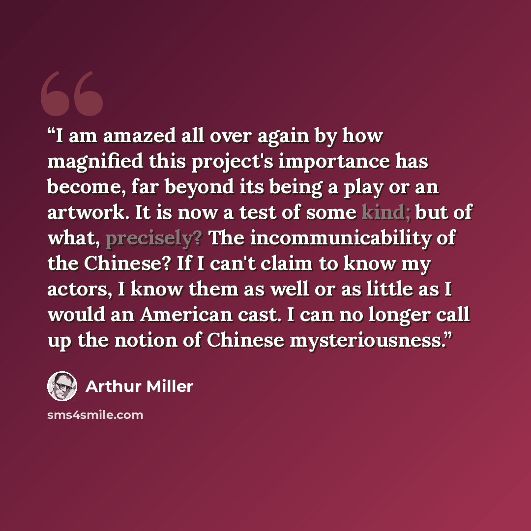 “I am amazed all over again by how magnified this project's importance has become, far beyond its being a play or an artwork. It is now a test of some kind; but of what, precisely? The incommunicability of the Chinese? If I can't claim to know my actors, I know them as well or as little as I would…” quote by Arthur Miller