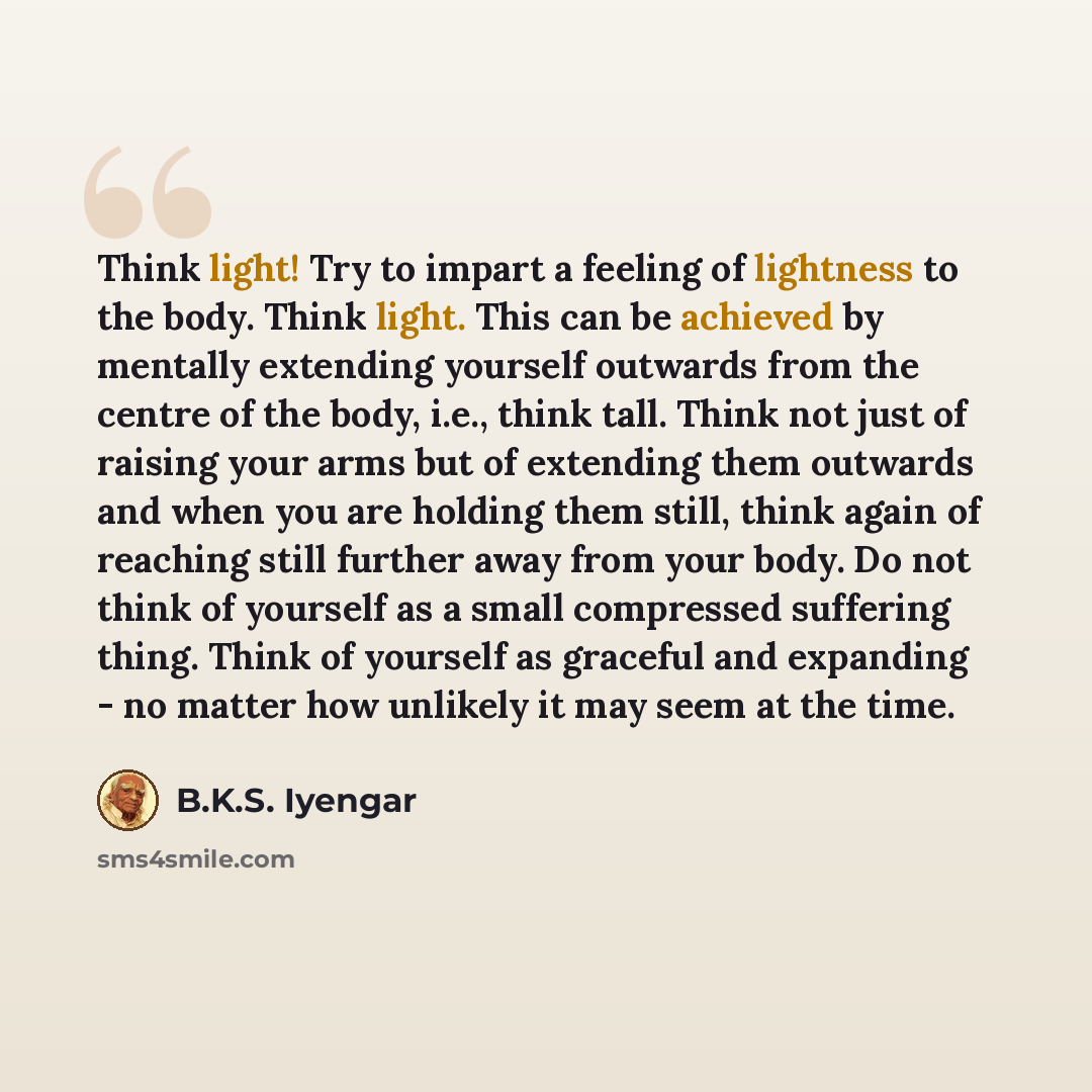 “Think light! Try to impart a feeling of lightness to the body. Think light. This can be achieved by mentally extending yourself outwards from the centre of the body, i.e., think tall. Think not just of raising your arms but of extending them outwards and when you are holding them still, think…” quote by B.K.S. Iyengar