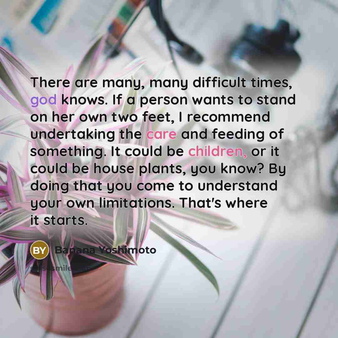 “There are many, many difficult times, god knows. If a person wants to stand on her own two feet, I recommend undertaking the care and feeding of something. It could be children, or it could be house plants, you know? By doing that you come to understand your own limitations. That's where it starts.” quote by Banana Yoshimoto