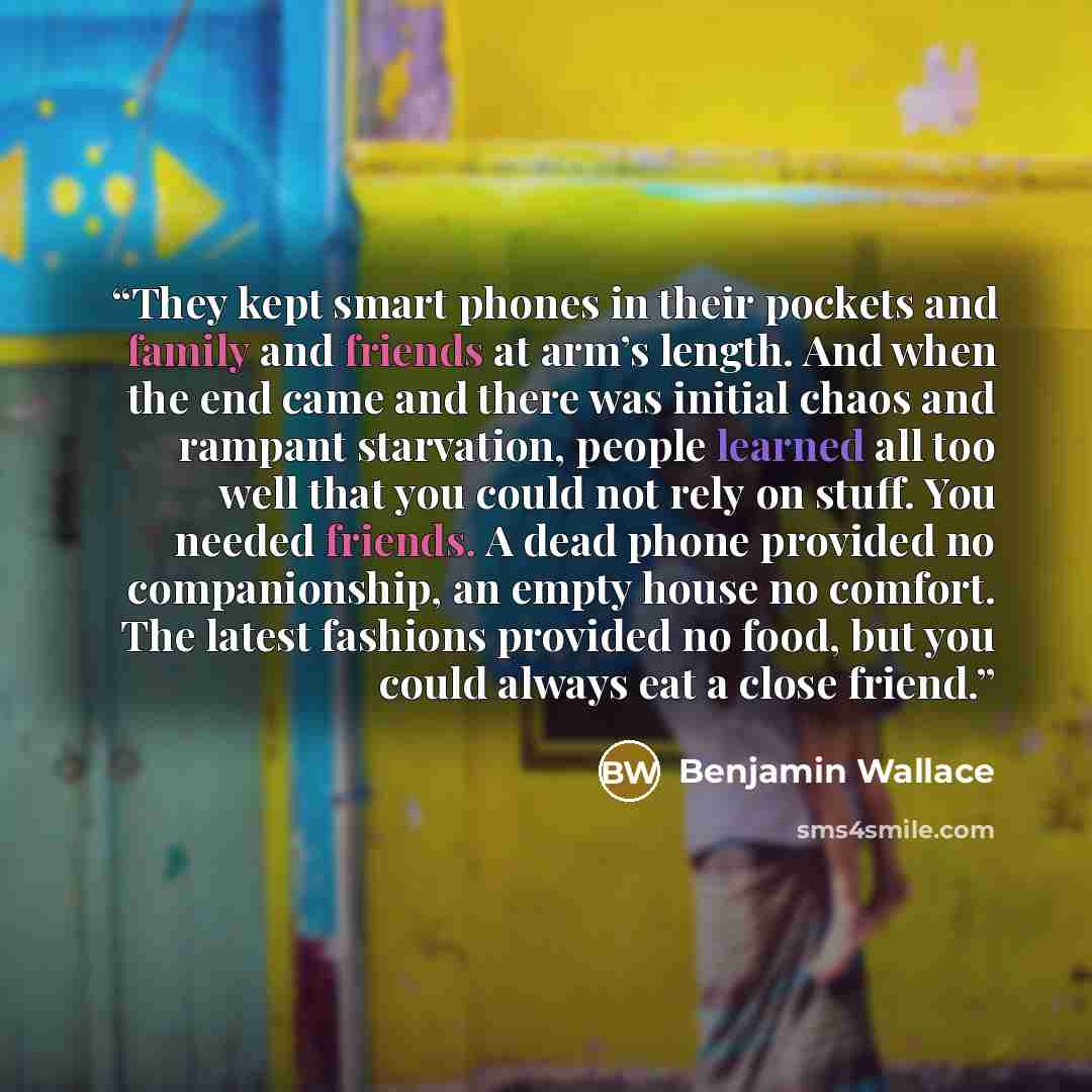 “They kept smart phones in their pockets and family and friends at arm’s length. And when the end came and there was initial chaos and rampant starvation, people learned all too well that you could not rely on stuff. You needed friends. A dead phone provided no companionship, an empty house no…” quote by Benjamin Wallace