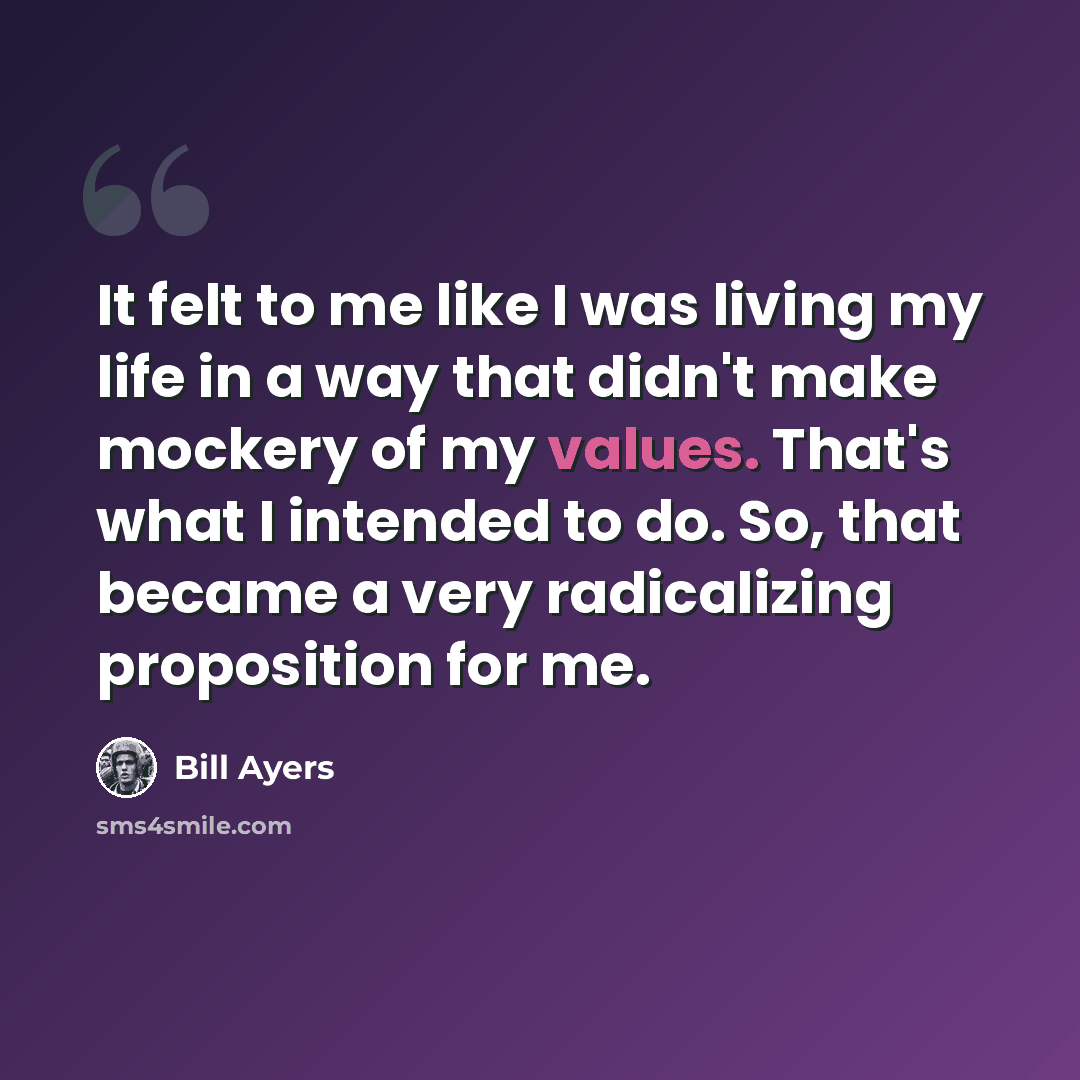 “It felt to me like I was living my life in a way that didn't make mockery of my values. That's what I intended to do. So, that became a very radicalizing proposition for me.” quote by Bill Ayers