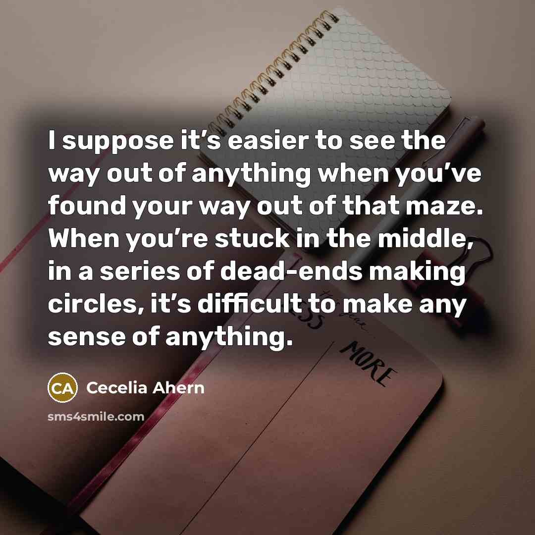 “I suppose it’s easier to see the way out of anything when you’ve found your way out of that maze. When you’re stuck in the middle, in a series of dead-ends making circles, it’s difficult to make any sense of anything.” quote by Cecelia Ahern