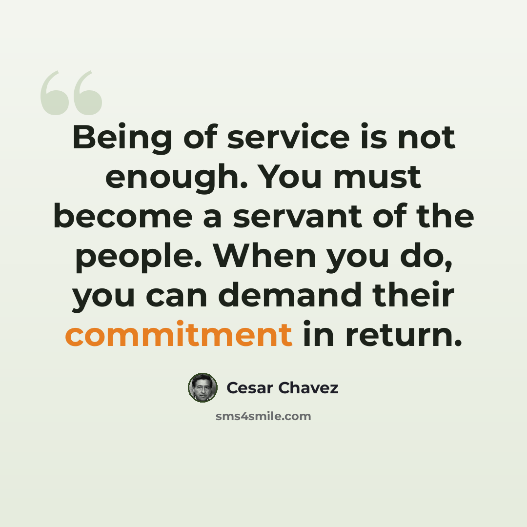 “Being of service is not enough. You must become a servant of the people. When you do, you can demand their commitment in return.” quote by Cesar Chavez