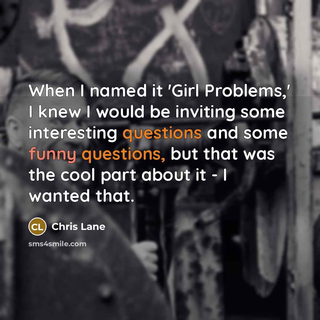 “When I named it 'Girl Problems,' I knew I would be inviting some interesting questions and some funny questions, but that was the cool part about it - I wanted that.” quote by Chris Lane