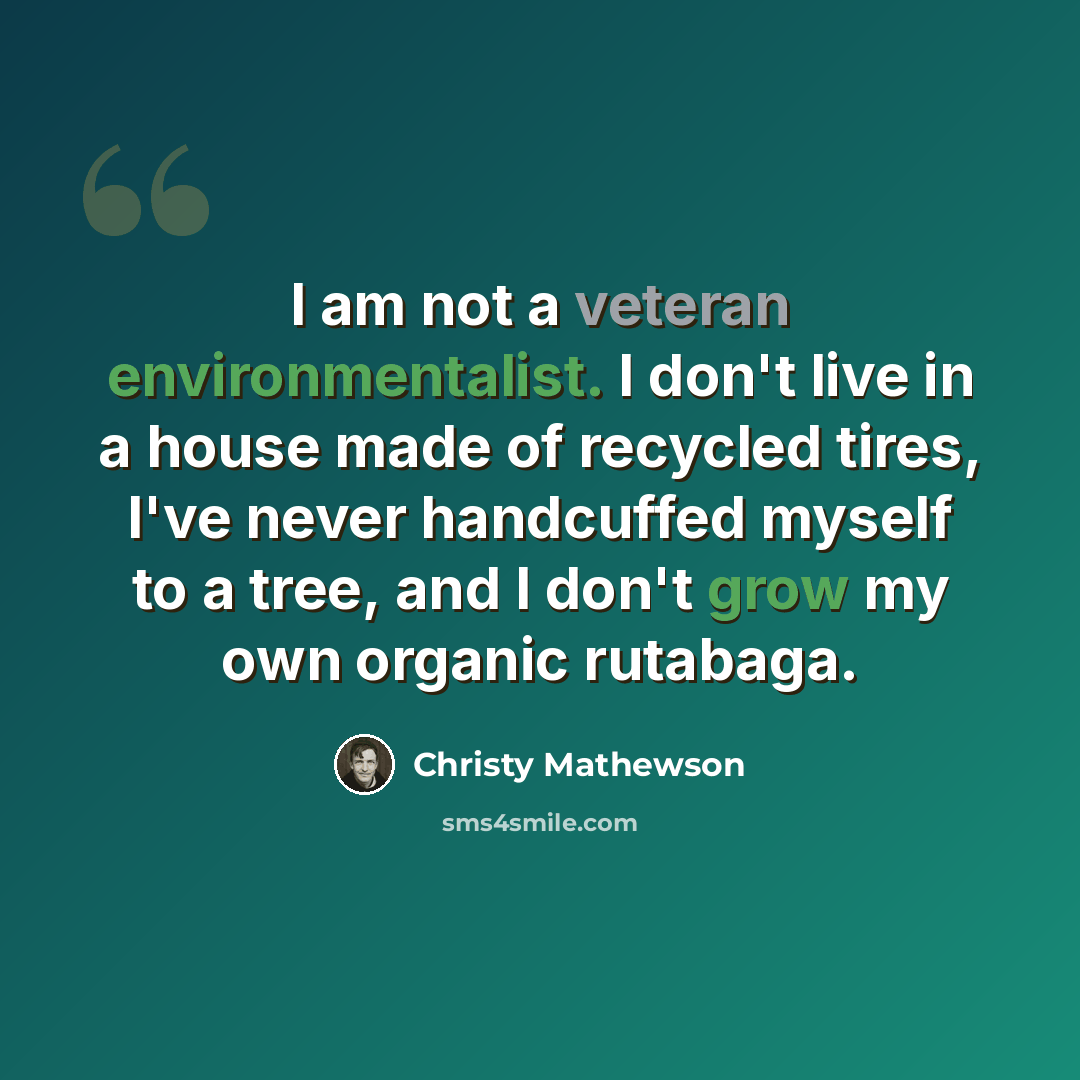 “I am not a veteran environmentalist. I don't live in a house made of recycled tires, I've never handcuffed myself to a tree, and I don't grow my own organic rutabaga.” quote by Christy Mathewson