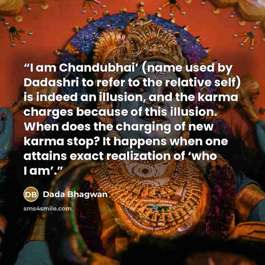 “I am Chandubhai’ (name used by Dadashri to refer to the relative self) is indeed an illusion, and the karma charges because of this illusion. When does the charging of new karma stop? It happens when one attains exact realization of ‘who I am’.” quote by Dada Bhagwan