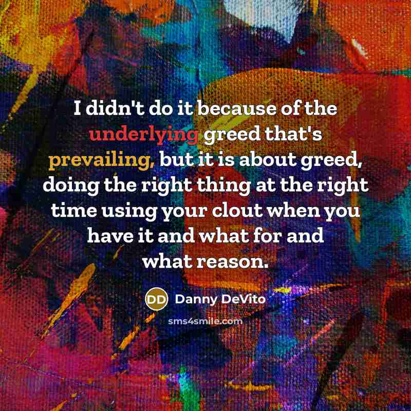 “I didn't do it because of the underlying greed that's prevailing, but it is about greed, doing the right thing at the right time using your clout when you have it and what for and what reason.” quote by Danny DeVito