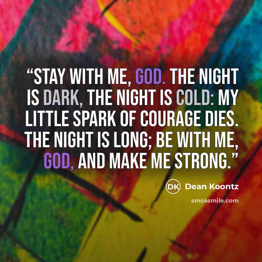 “Stay with me, God. The night is dark, The night is cold: My little spark Of courage dies. The night is long; Be with me, God, and make me strong.” quote by Dean Koontz